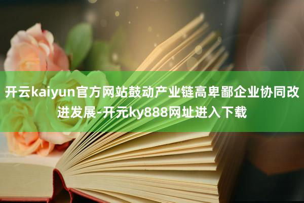 开云kaiyun官方网站鼓动产业链高卑鄙企业协同改进发展-开元ky888网址进入下载