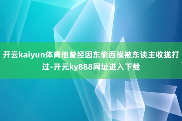 开云kaiyun体育他曾经因东偷西摸被东谈主收拢打过-开元ky888网址进入下载