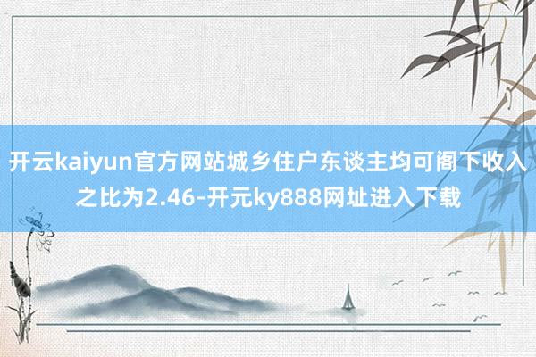 开云kaiyun官方网站城乡住户东谈主均可阁下收入之比为2.46-开元ky888网址进入下载