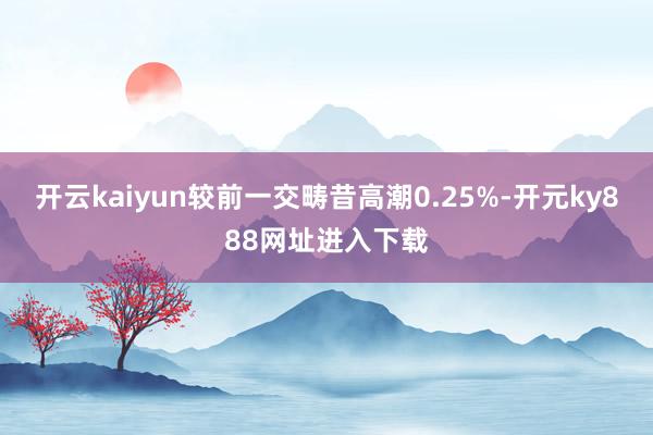 开云kaiyun较前一交畴昔高潮0.25%-开元ky888网址进入下载