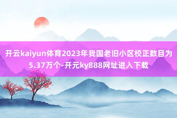 开云kaiyun体育2023年我国老旧小区校正数目为5.37万个-开元ky888网址进入下载