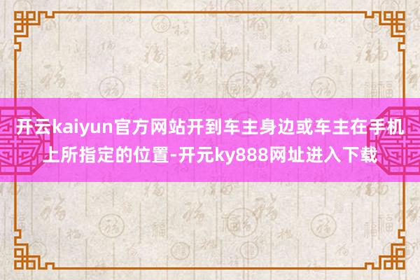 开云kaiyun官方网站开到车主身边或车主在手机上所指定的位置-开元ky888网址进入下载