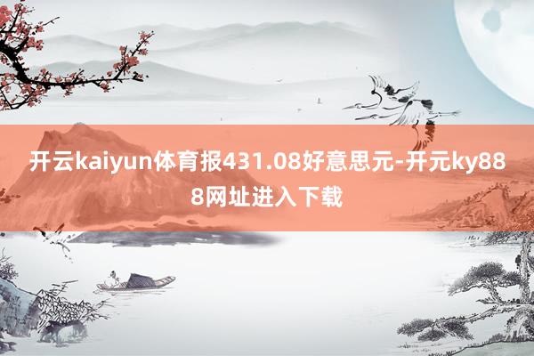 开云kaiyun体育报431.08好意思元-开元ky888网址进入下载