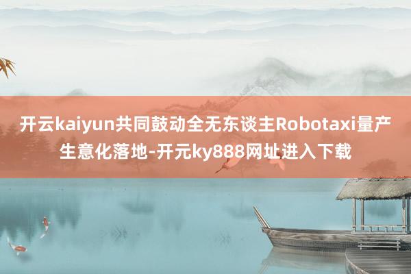 开云kaiyun共同鼓动全无东谈主Robotaxi量产生意化落地-开元ky888网址进入下载