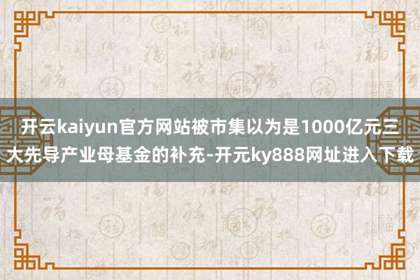 开云kaiyun官方网站被市集以为是1000亿元三大先导产业母基金的补充-开元ky888网址进入下载