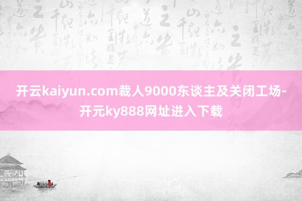 开云kaiyun.com裁人9000东谈主及关闭工场-开元ky888网址进入下载