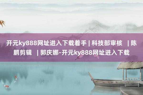 开元ky888网址进入下载着手 | 科技部审核   | 陈鹏剪辑   | 郭庆娜-开元ky888网址进入下载