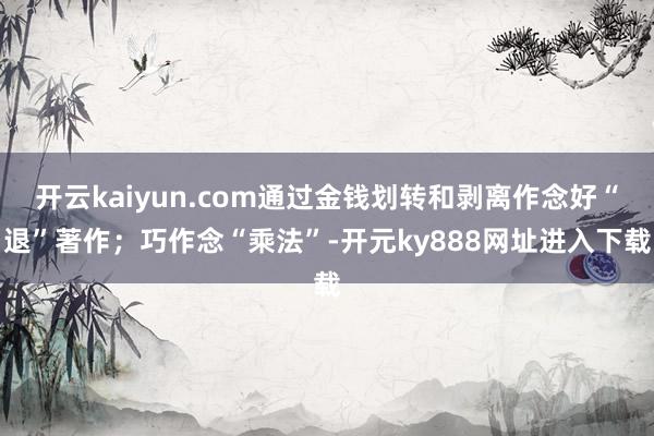 开云kaiyun.com通过金钱划转和剥离作念好“退”著作；巧作念“乘法”-开元ky888网址进入下载