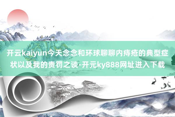 开云kaiyun今天念念和环球聊聊内痔疮的典型症状以及我的责罚之谈-开元ky888网址进入下载