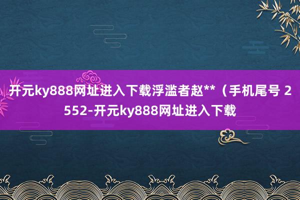 开元ky888网址进入下载浮滥者赵**（手机尾号 2552-开元ky888网址进入下载