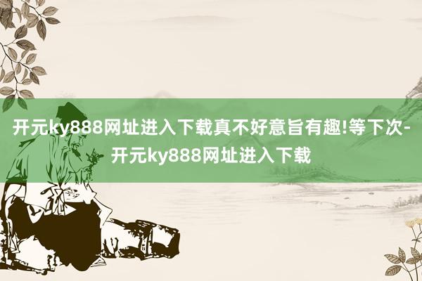 开元ky888网址进入下载真不好意旨有趣!等下次-开元ky888网址进入下载