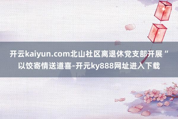 开云kaiyun.com北山社区离退休党支部开展“以饺寄情送道喜-开元ky888网址进入下载