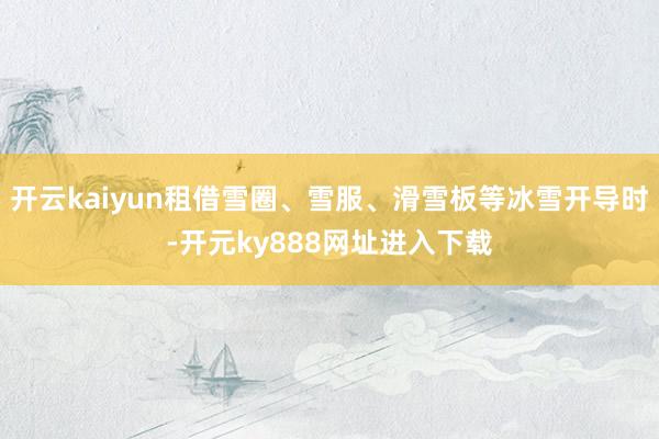 开云kaiyun租借雪圈、雪服、滑雪板等冰雪开导时-开元ky888网址进入下载