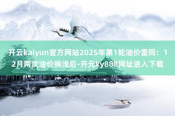 开云kaiyun官方网站2025年第1轮油价雷同：12月两次油价搁浅后-开元ky888网址进入下载