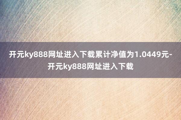 开元ky888网址进入下载累计净值为1.0449元-开元ky888网址进入下载