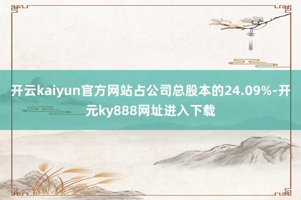 开云kaiyun官方网站占公司总股本的24.09%-开元ky888网址进入下载