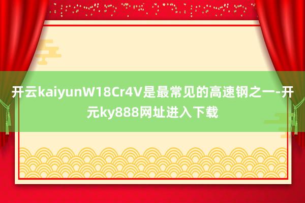 开云kaiyunW18Cr4V是最常见的高速钢之一-开元ky888网址进入下载