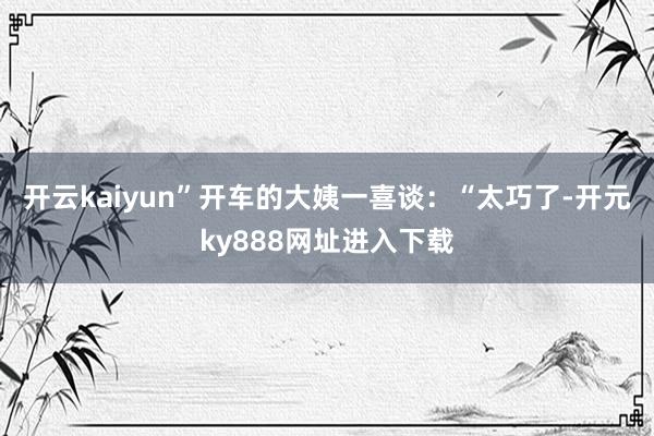 开云kaiyun”开车的大姨一喜谈：“太巧了-开元ky888网址进入下载