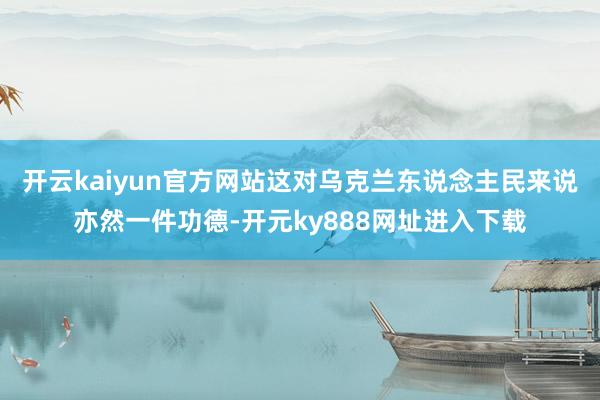 开云kaiyun官方网站这对乌克兰东说念主民来说亦然一件功德-开元ky888网址进入下载