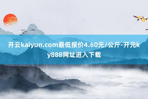开云kaiyun.com最低报价4.60元/公斤-开元ky888网址进入下载