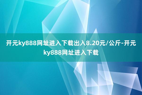 开元ky888网址进入下载出入8.20元/公斤-开元ky888网址进入下载