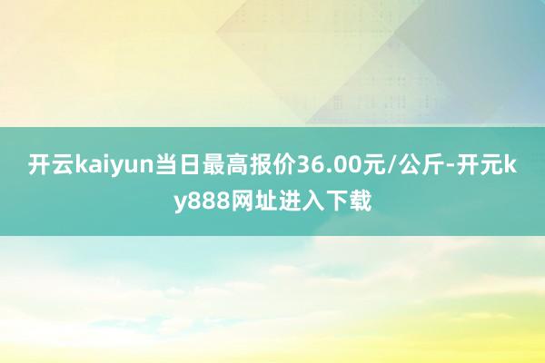 开云kaiyun当日最高报价36.00元/公斤-开元ky888网址进入下载