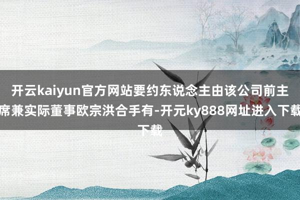 开云kaiyun官方网站要约东说念主由该公司前主席兼实际董事欧宗洪合手有-开元ky888网址进入下载