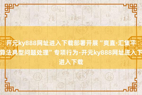 开元ky888网址进入下载部署开展“爽直·汇集平台算法典型问题处理”专项行为-开元ky888网址进入下载