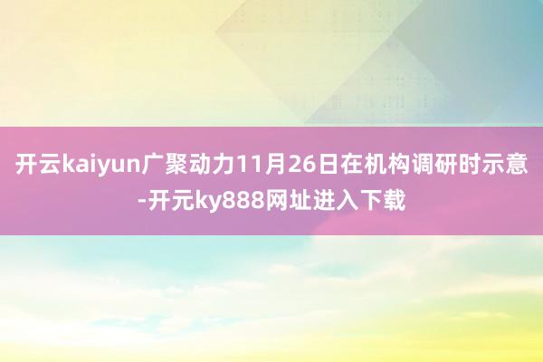 开云kaiyun广聚动力11月26日在机构调研时示意-开元ky888网址进入下载
