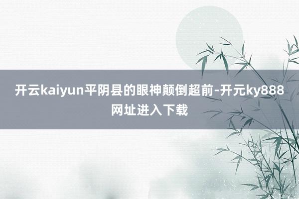 开云kaiyun平阴县的眼神颠倒超前-开元ky888网址进入下载