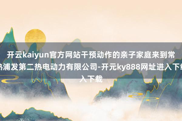 开云kaiyun官方网站干预动作的亲子家庭来到常熟浦发第二热电动力有限公司-开元ky888网址进入下