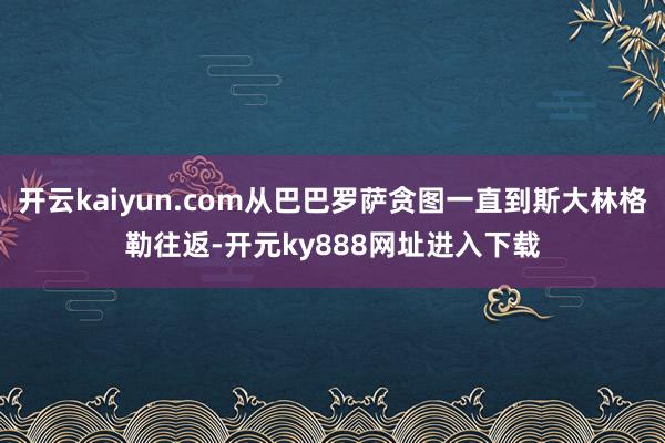 开云kaiyun.com从巴巴罗萨贪图一直到斯大林格勒往返-开元ky888网址进入下载