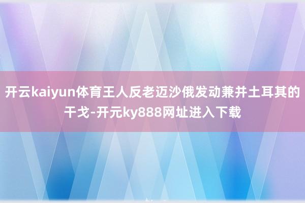 开云kaiyun体育王人反老迈沙俄发动兼并土耳其的干戈-开元ky888网址进入下载