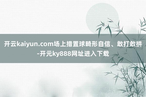 开云kaiyun.com场上措置球畸形自信、敢打敢拼-开元ky888网址进入下载
