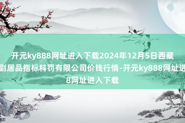 开元ky888网址进入下载2024年12月5日西藏领峰农副居品指标科罚有限公司价钱行情-开元ky88