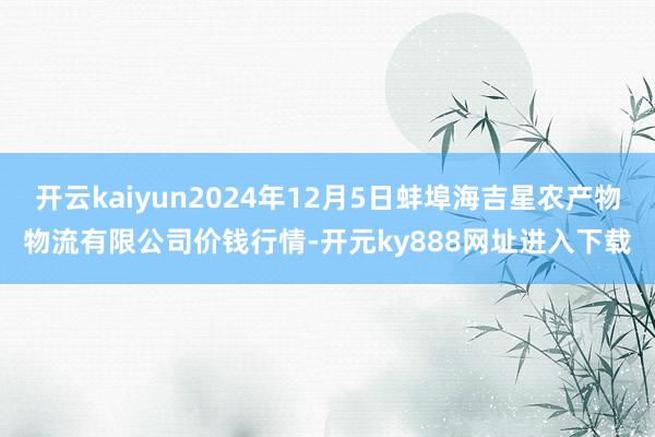 开云kaiyun2024年12月5日蚌埠海吉星农产物物流有限公司价钱行情-开元ky888网址进入下载