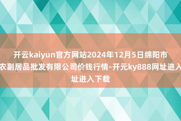 开云kaiyun官方网站2024年12月5日绵阳市高水农副居品批发有限公司价钱行情-开元ky888网