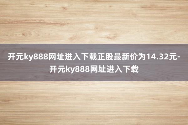 开元ky888网址进入下载正股最新价为14.32元-开元ky888网址进入下载