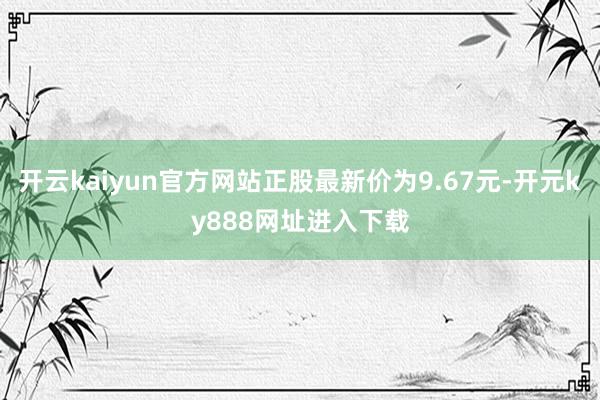 开云kaiyun官方网站正股最新价为9.67元-开元ky888网址进入下载