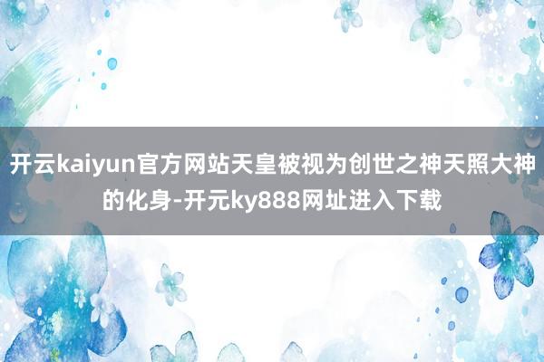 开云kaiyun官方网站天皇被视为创世之神天照大神的化身-开元ky888网址进入下载