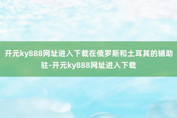开元ky888网址进入下载在俄罗斯和土耳其的辅助驻-开元ky888网址进入下载