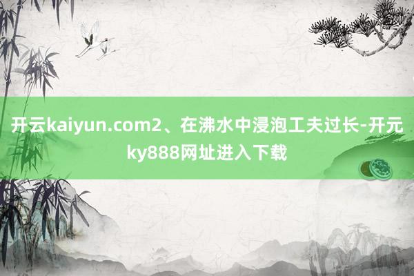 开云kaiyun.com2、在沸水中浸泡工夫过长-开元ky888网址进入下载