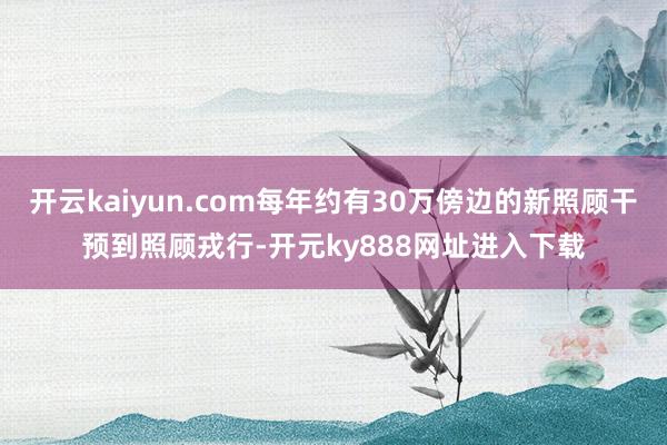 开云kaiyun.com每年约有30万傍边的新照顾干预到照顾戎行-开元ky888网址进入下载