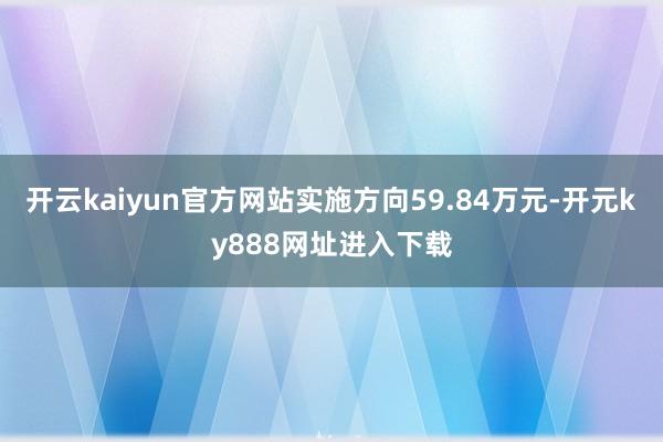 开云kaiyun官方网站实施方向59.84万元-开元ky888网址进入下载