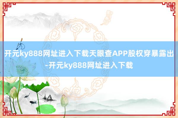 开元ky888网址进入下载天眼查APP股权穿暴露出-开元ky888网址进入下载