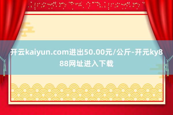 开云kaiyun.com进出50.00元/公斤-开元ky888网址进入下载