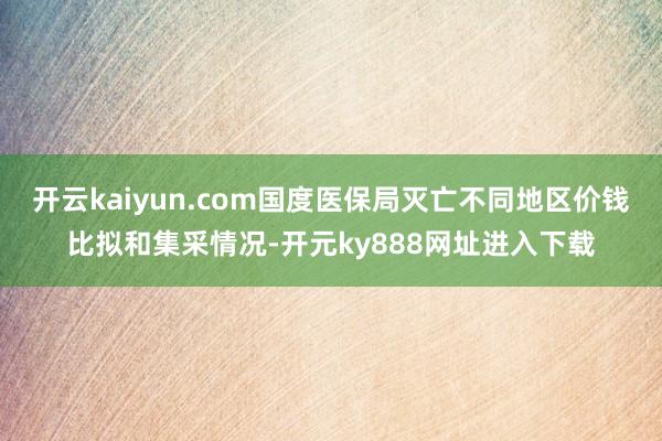 开云kaiyun.com国度医保局灭亡不同地区价钱比拟和集采情况-开元ky888网址进入下载