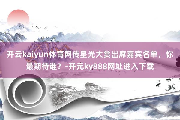 开云kaiyun体育网传星光大赏出席嘉宾名单，你最期待谁？-开元ky888网址进入下载