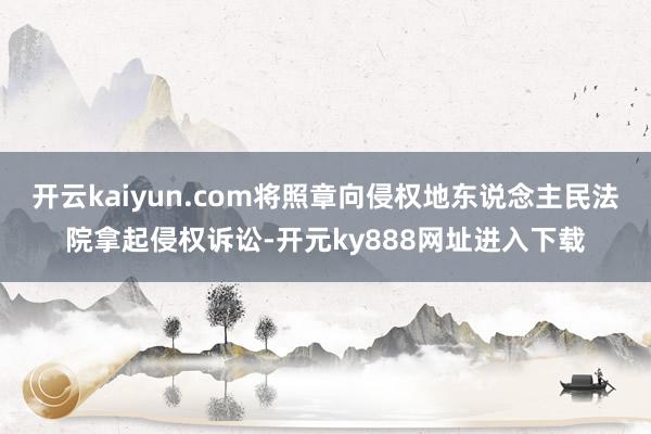 开云kaiyun.com将照章向侵权地东说念主民法院拿起侵权诉讼-开元ky888网址进入下载