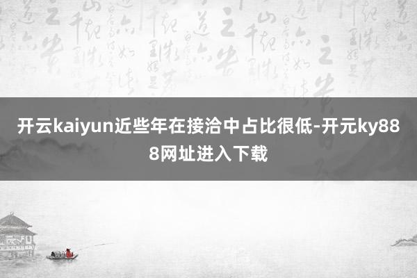 开云kaiyun近些年在接洽中占比很低-开元ky888网址进入下载